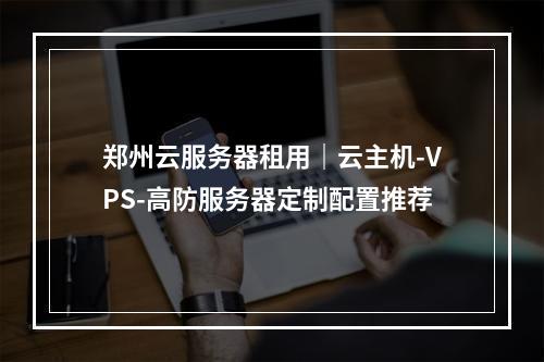 郑州云服务器租用｜云主机-VPS-高防服务器定制配置推荐