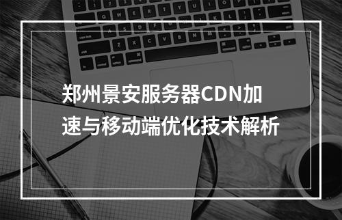 郑州景安服务器CDN加速与移动端优化技术解析