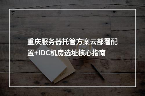 重庆服务器托管方案云部署配置+IDC机房选址核心指南
