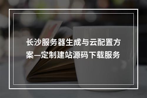 长沙服务器生成与云配置方案—定制建站源码下载服务