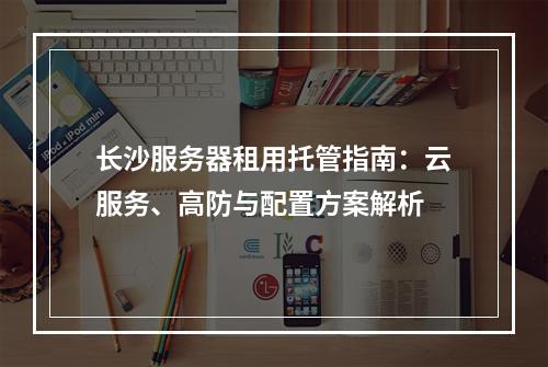 长沙服务器租用托管指南：云服务、高防与配置方案解析