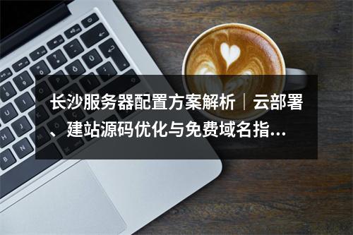 长沙服务器配置方案解析｜云部署、建站源码优化与免费域名指南