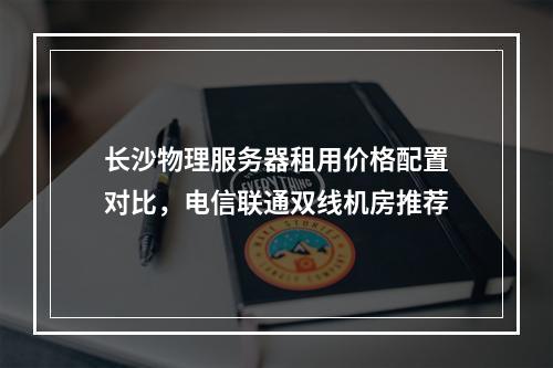 长沙物理服务器租用价格配置对比，电信联通双线机房推荐