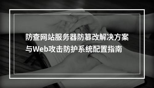 防查网站服务器防篡改解决方案与Web攻击防护系统配置指南