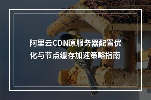 阿里云CDN原服务器配置优化与节点缓存加速策略指南
