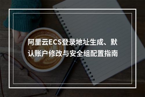 阿里云ECS登录地址生成、默认账户修改与安全组配置指南