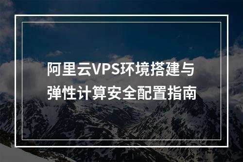 阿里云VPS环境搭建与弹性计算安全配置指南