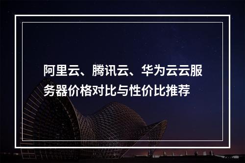 阿里云、腾讯云、华为云云服务器价格对比与性价比推荐