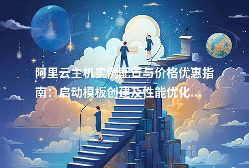 阿里云主机实例配置与价格优惠指南：启动模板创建及性能优化方案