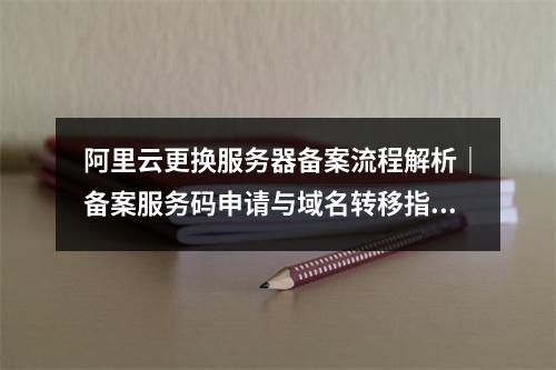 阿里云更换服务器备案流程解析｜备案服务码申请与域名转移指南