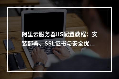 阿里云服务器IIS配置教程：安装部署、SSL证书与安全优化