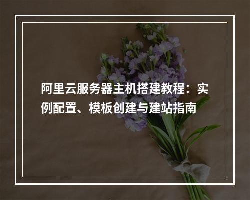 阿里云服务器主机搭建教程：实例配置、模板创建与建站指南