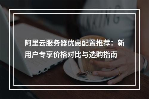 阿里云服务器优惠配置推荐：新用户专享价格对比与选购指南