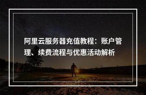 阿里云服务器充值教程：账户管理、续费流程与优惠活动解析