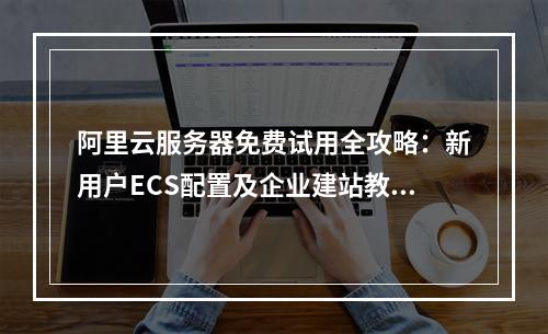 阿里云服务器免费试用全攻略：新用户ECS配置及企业建站教程