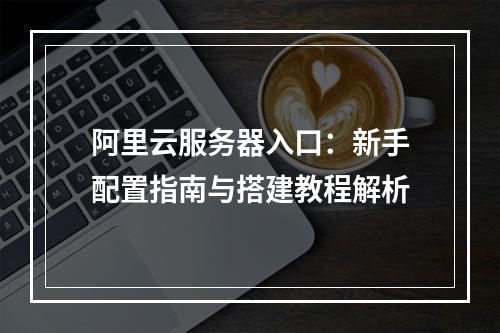 阿里云服务器入口：新手配置指南与搭建教程解析