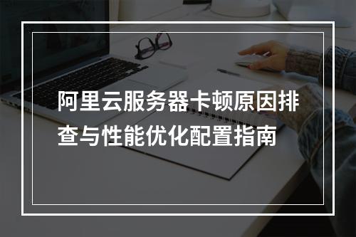 阿里云服务器卡顿原因排查与性能优化配置指南