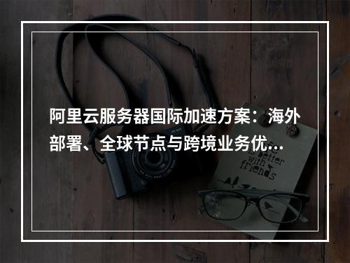 阿里云服务器国际加速方案：海外部署、全球节点与跨境业务优化