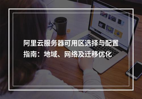 阿里云服务器可用区选择与配置指南：地域、网络及迁移优化