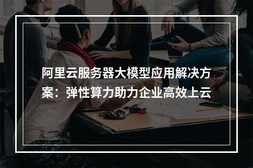 阿里云服务器大模型应用解决方案：弹性算力助力企业高效上云