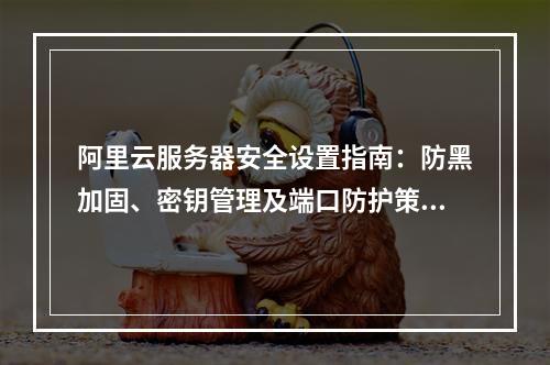 阿里云服务器安全设置指南：防黑加固、密钥管理及端口防护策略