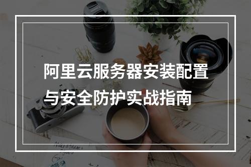 阿里云服务器安装配置与安全防护实战指南