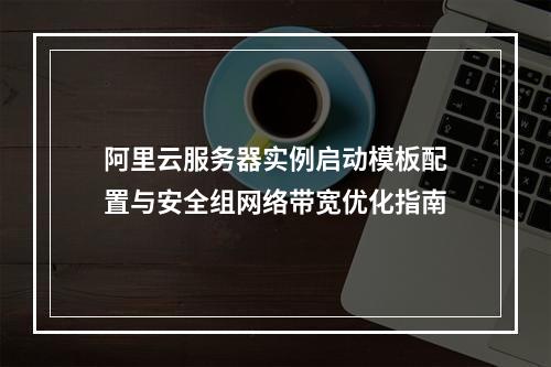 阿里云服务器实例启动模板配置与安全组网络带宽优化指南