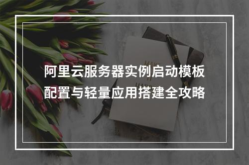 阿里云服务器实例启动模板配置与轻量应用搭建全攻略