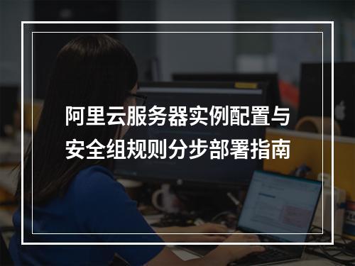 阿里云服务器实例配置与安全组规则分步部署指南