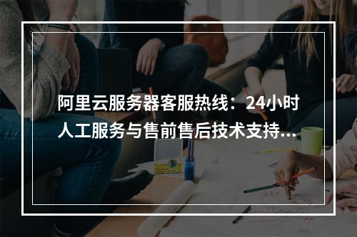 阿里云服务器客服热线：24小时人工服务与售前售后技术支持专线