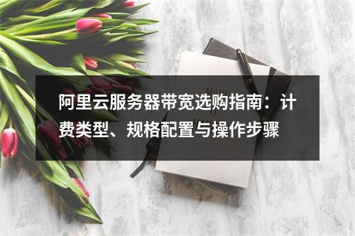 阿里云服务器带宽选购指南：计费类型、规格配置与操作步骤