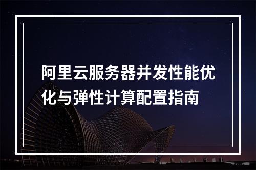 阿里云服务器并发性能优化与弹性计算配置指南