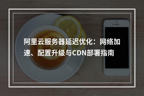 阿里云服务器延迟优化：网络加速、配置升级与CDN部署指南