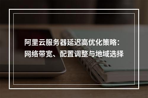 阿里云服务器延迟高优化策略：网络带宽、配置调整与地域选择