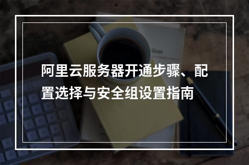 阿里云服务器开通步骤、配置选择与安全组设置指南