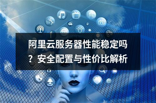 阿里云服务器性能稳定吗？安全配置与性价比解析