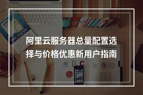 阿里云服务器总量配置选择与价格优惠新用户指南