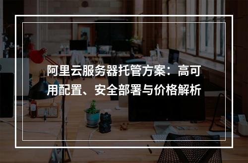 阿里云服务器托管方案：高可用配置、安全部署与价格解析