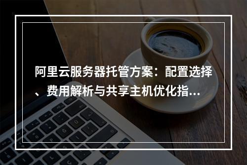 阿里云服务器托管方案：配置选择、费用解析与共享主机优化指南