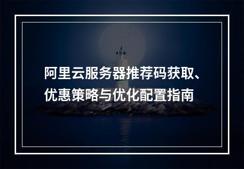 阿里云服务器推荐码获取、优惠策略与优化配置指南