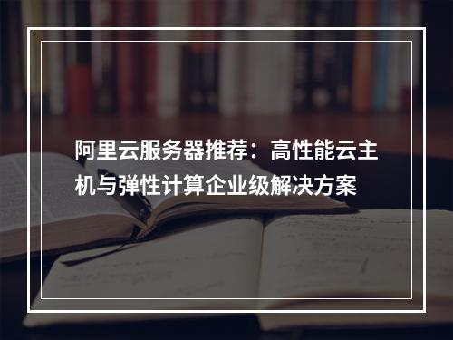 阿里云服务器推荐：高性能云主机与弹性计算企业级解决方案