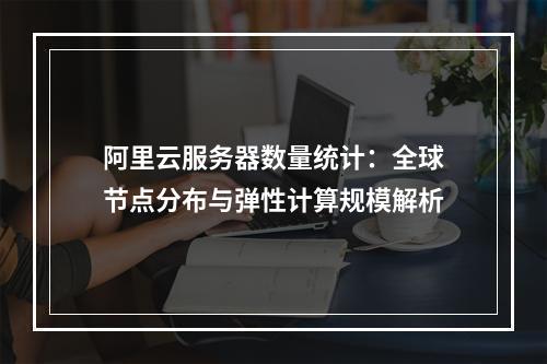 阿里云服务器数量统计：全球节点分布与弹性计算规模解析