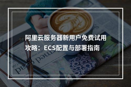 阿里云服务器新用户免费试用攻略：ECS配置与部署指南
