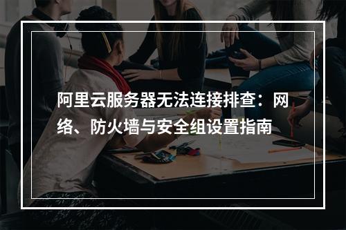 阿里云服务器无法连接排查：网络、防火墙与安全组设置指南