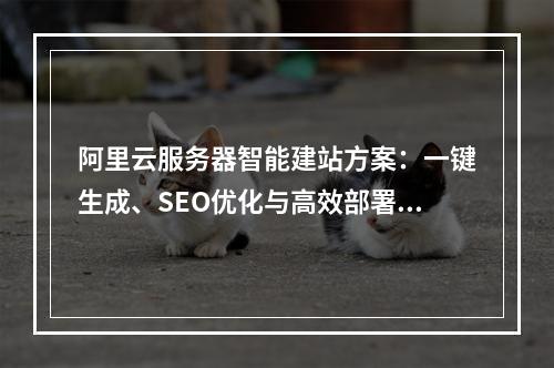 阿里云服务器智能建站方案：一键生成、SEO优化与高效部署指南
