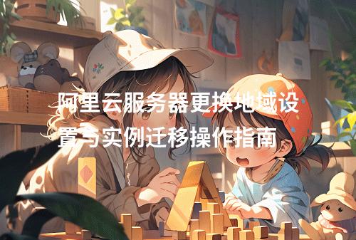 阿里云服务器更换地域设置与实例迁移操作指南