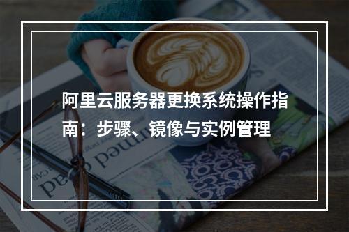 阿里云服务器更换系统操作指南：步骤、镜像与实例管理