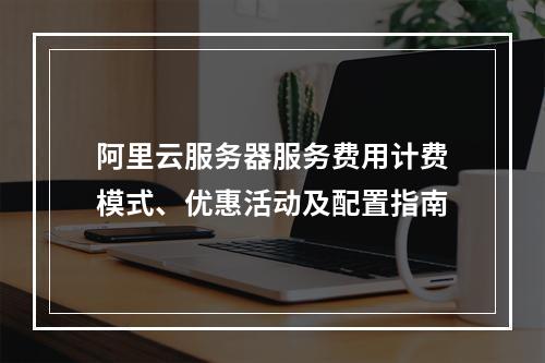 阿里云服务器服务费用计费模式、优惠活动及配置指南
