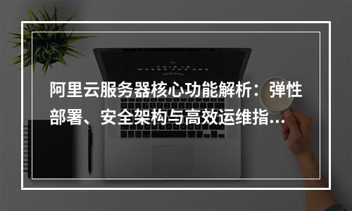 阿里云服务器核心功能解析：弹性部署、安全架构与高效运维指南