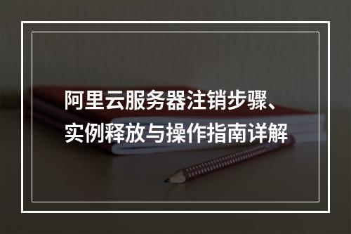 阿里云服务器注销步骤、实例释放与操作指南详解